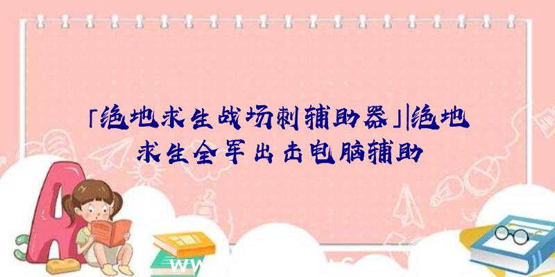 「绝地求生战场刺辅助器」|绝地求生全军出击电脑辅助